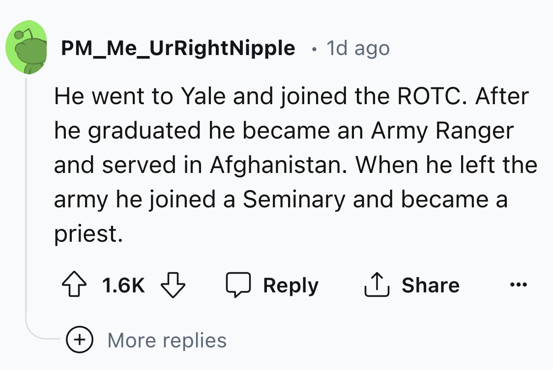 circle - PM_Me_UrRightNipple . 1d ago He went to Yale and joined the Rotc. After he graduated he became an Army Ranger and served in Afghanistan. When he left the army he joined a Seminary and became a priest. More replies